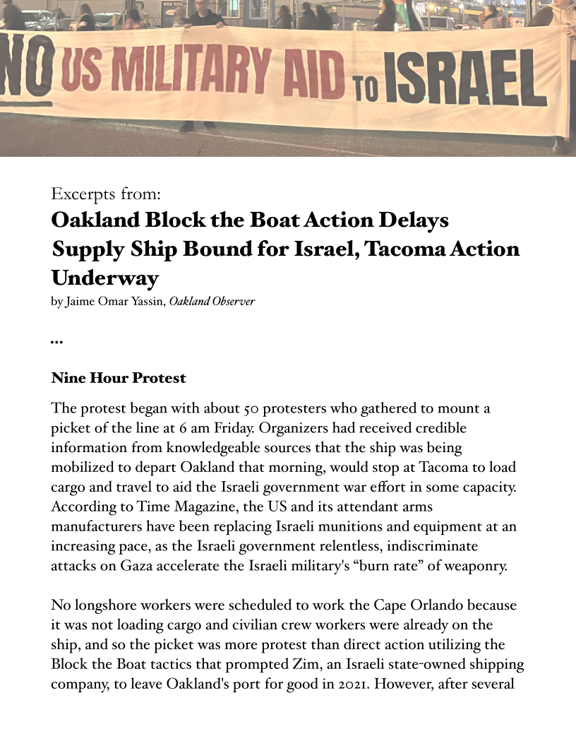 Se ae at

0S MILITARY AND

 

Excerpts from:

Oakland Block the Boat Action Delays
Supply Ship Bound for Israel, Tacoma Action
Underway

by Jaime Omar Yassin, Oakland Observer

Nine Hour Protest

The protest began with about 50 protesters who gathered to mount a
picket of the line at 6 am Friday. Organizers had received credible
information from knowledgeable sources that the ship was being
mobilized to depart Oakland that morning, would stop at Tacoma to load
cargo and travel to aid the Israeli government war effort in some capacity.
According to Time Magazine, the US and its attendant arms
manufacturers have been replacing Israeli munitions and equipment at an
increasing pace, as the Israeli government relentless, indiscriminate
attacks on Gaza accelerate the Israeli military's “burn rate” of weaponry.

No longshore workers were scheduled to work the Cape Orlando because
it was not loading cargo and civilian crew workers were already on the
ship, and so the picket was more protest than direct action utilizing the
Block the Boat tactics that prompted Zim, an Israeli state-owned shipping
company, to leave Oakland's port for good in 2021. However, after several
